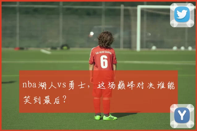 nba湖人vs勇士，这场巅峰对决谁能笑到最后？