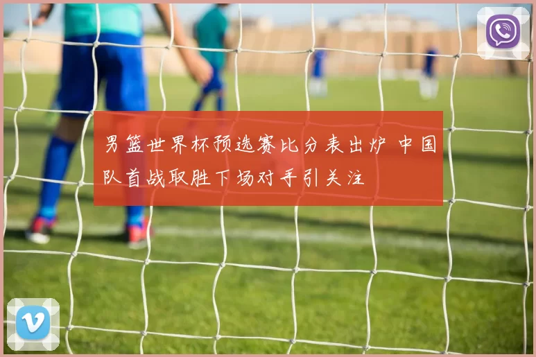 男篮世界杯预选赛比分表出炉 中国队首战取胜下场对手引关注