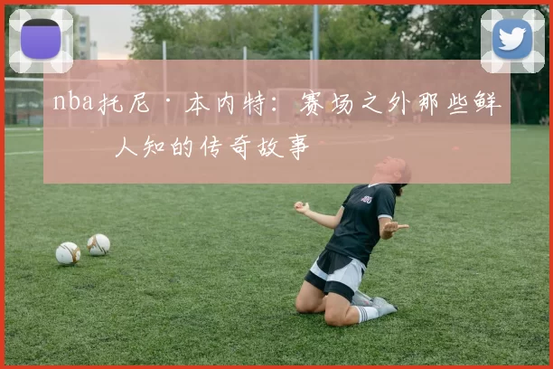 nba托尼·本内特：赛场之外那些鲜为人知的传奇故事