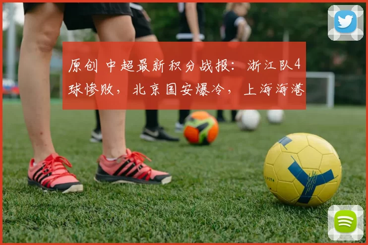 原创 中超最新积分战报：浙江队4球惨败，北京国安爆冷，上海海港大胜