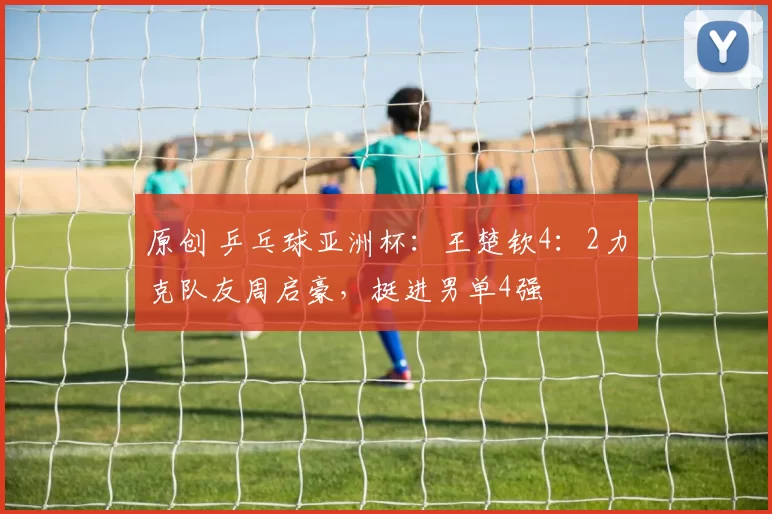 原创 乒乓球亚洲杯：王楚钦4：2力克队友周启豪，挺进男单4强