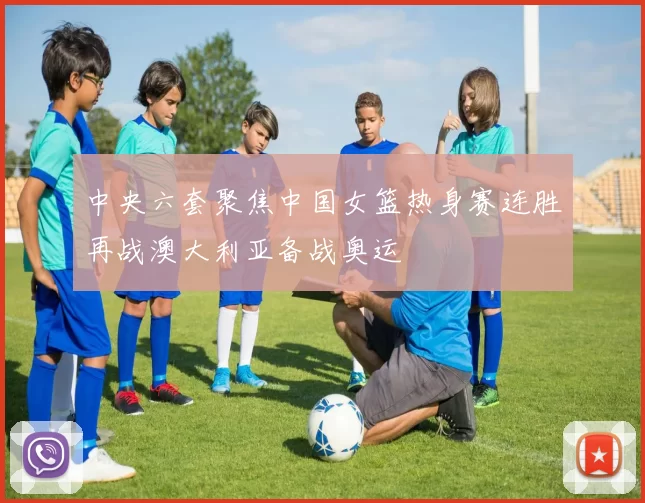 中央六套聚焦中国女篮热身赛连胜再战澳大利亚备战奥运