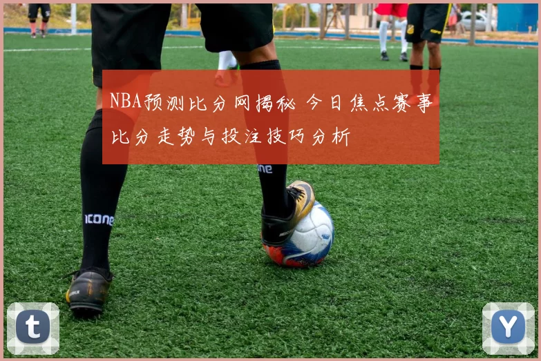 NBA预测比分网揭秘 今日焦点赛事比分走势与投注技巧分析