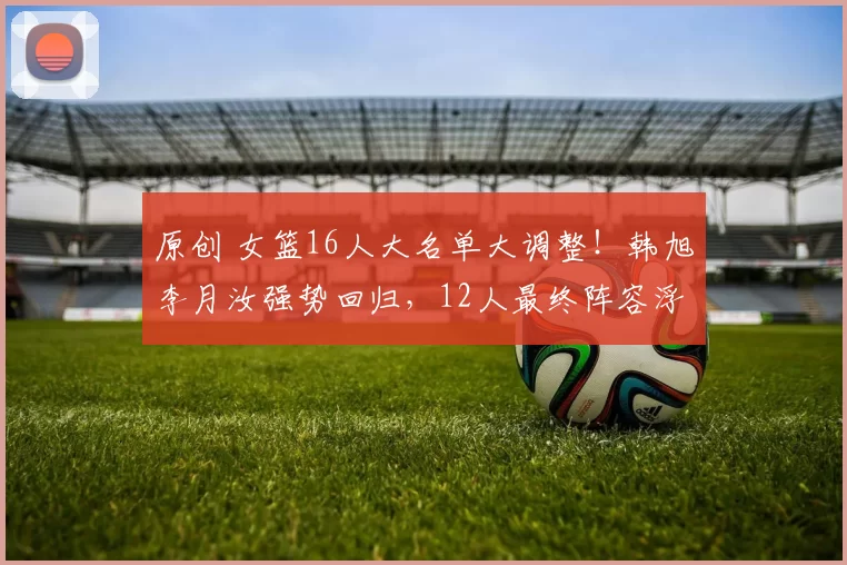 原创 女篮16人大名单大调整！韩旭李月汝强势回归，12人最终阵容浮出水面