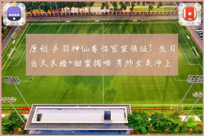 原创 乒羽神仙眷侣官宣领证！生日当天求婚+甜蜜拥吻 男帅女美冲上热搜