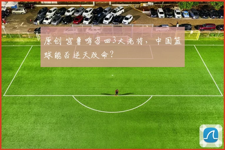 原创 宫鲁鸣召回3大老将，中国篮球能否逆天改命？