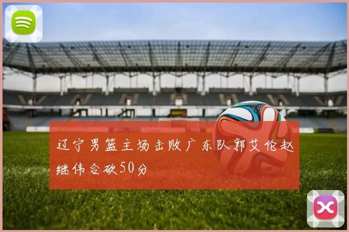 辽宁男篮主场击败广东队郭艾伦赵继伟合砍50分