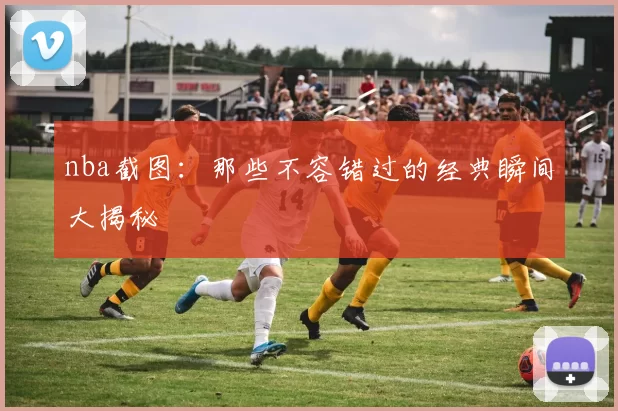 nba截图：那些不容错过的经典瞬间大揭秘
