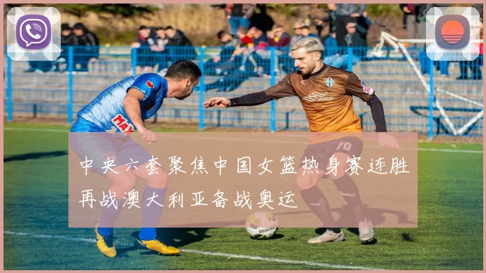 中央六套聚焦中国女篮热身赛连胜再战澳大利亚备战奥运