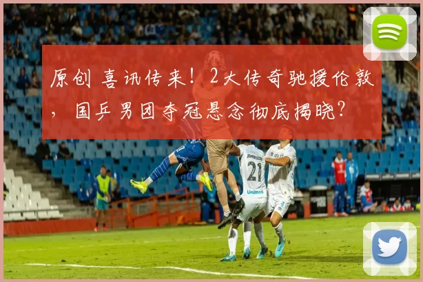 原创 喜讯传来！2大传奇驰援伦敦，国乒男团夺冠悬念彻底揭晓？