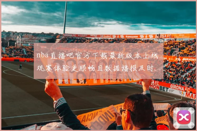 nba直播吧官方下载最新版本上线 观赛体验更顺畅且数据播报及时