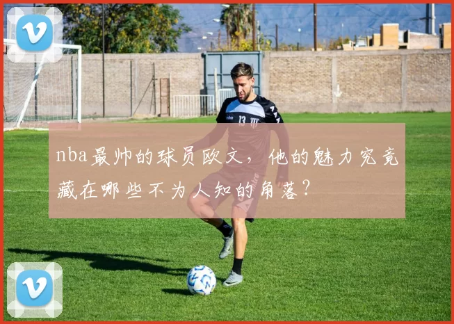 nba最帅的球员欧文,他的魅力究竟藏在哪些不为人知的角落?