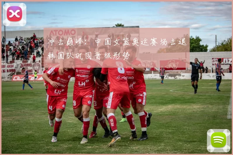 冲击巅峰：中国女篮奥运赛场击退韩国队巩固晋级形势