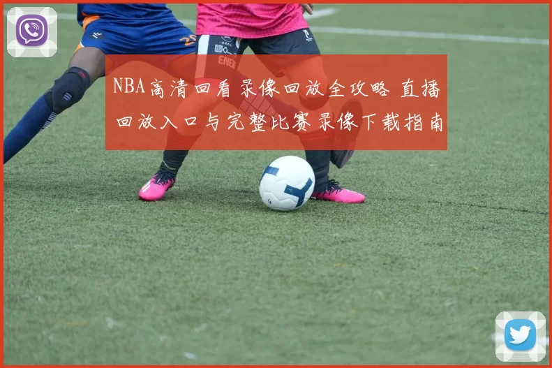 NBA高清回看录像回放全攻略 直播回放入口与完整比赛录像下载指南