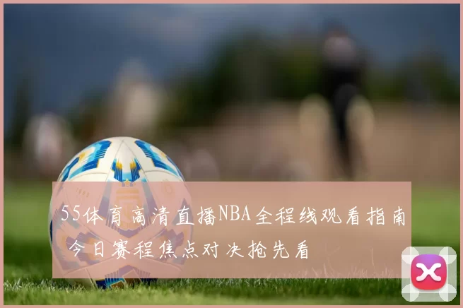 55体育高清直播NBA全程线观看指南 今日赛程焦点对决抢先看