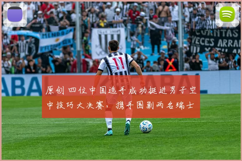 原创 四位中国选手成功挺进男子空中技巧大决赛，携手围剿两名瑞士强敌冲击金牌！