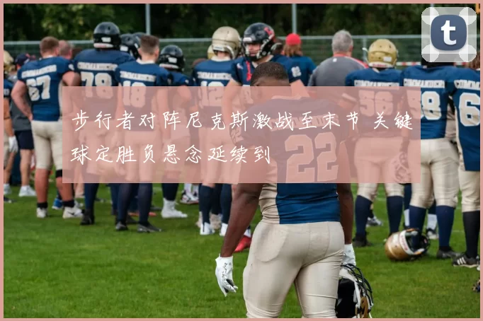 步行者对阵尼克斯激战至末节 关键球定胜负悬念延续到