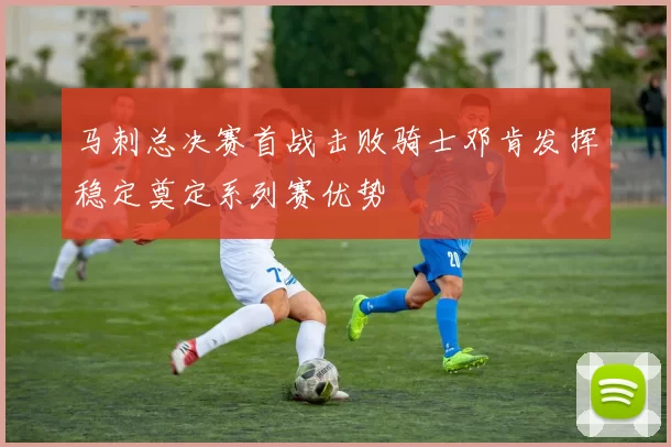 马刺总决赛首战击败骑士邓肯发挥稳定奠定系列赛优势