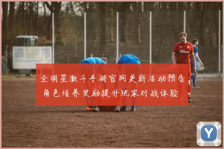 全明星激斗手游官网更新活动预告 角色培养奖励提升玩家对战体验