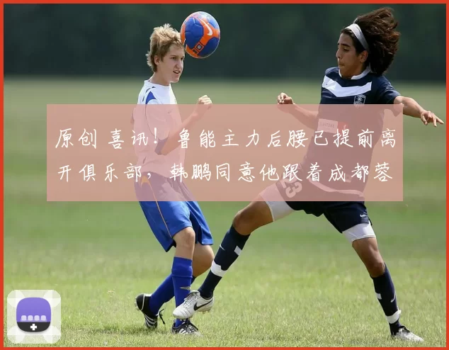 原创 喜讯！鲁能主力后腰已提前离开俱乐部，韩鹏同意他跟着成都蓉城冬训