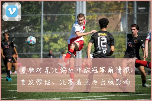 曼联对莱比锡红牛欧冠赛前情报：首发预估、比赛看点与出线影响