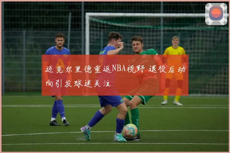 迈克尔里德重返NBA视野 退役后动向引发球迷关注