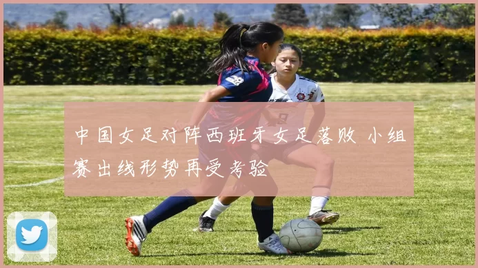 中国女足对阵西班牙女足落败 小组赛出线形势再受考验