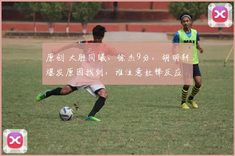 原创 大胜同曦，徐杰9分，胡明轩爆发原因找到，谁注意杜锋反应