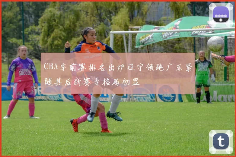 CBA季前赛排名出炉辽宁领跑广东紧随其后新赛季格局初显