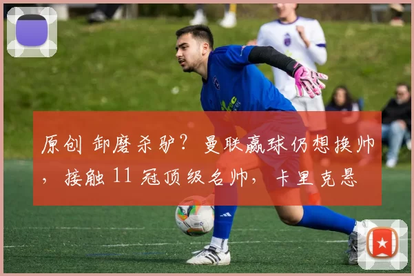 原创 卸磨杀驴？曼联赢球仍想换帅，接触 11 冠顶级名帅，卡里克悬了