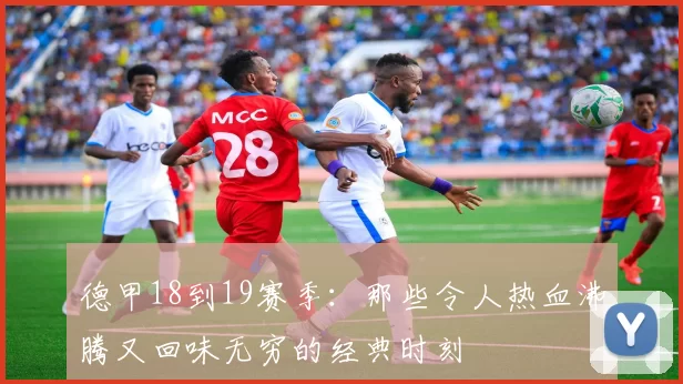 德甲18到19赛季：那些令人热血沸腾又回味无穷的经典时刻