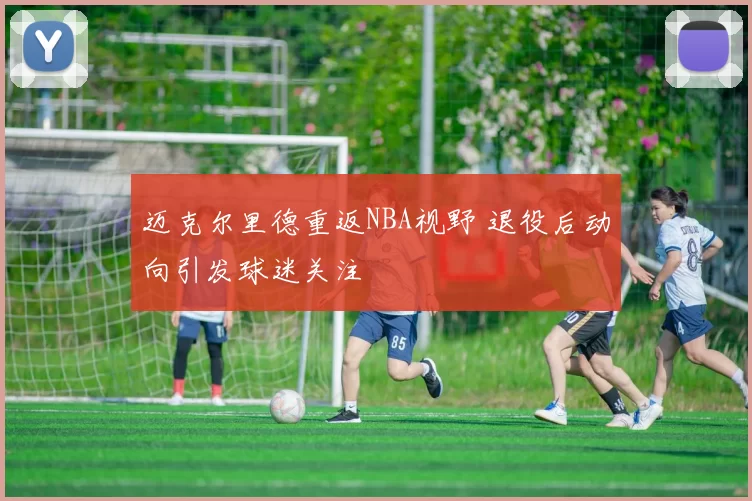 迈克尔里德重返NBA视野 退役后动向引发球迷关注