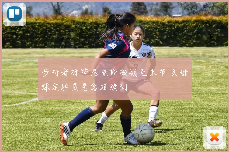 步行者对阵尼克斯激战至末节 关键球定胜负悬念延续到