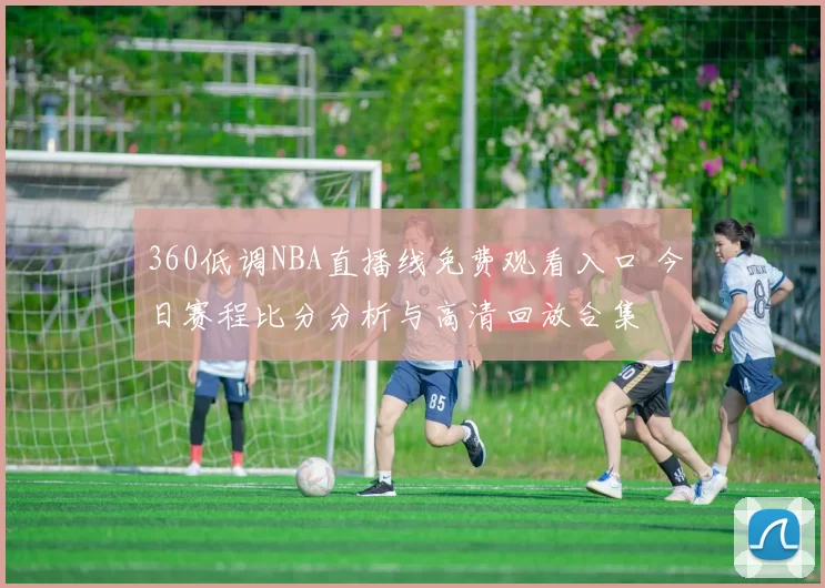 360低调NBA直播线免费观看入口 今日赛程比分分析与高清回放合集