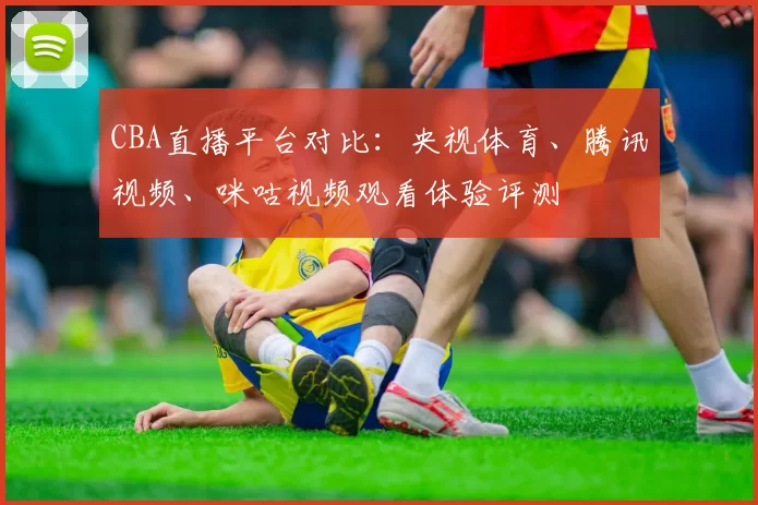 CBA直播平台对比：央视体育、腾讯视频、咪咕视频观看体验评测