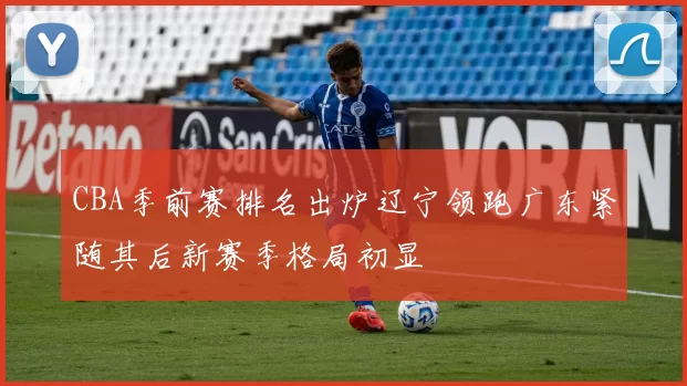 CBA季前赛排名出炉辽宁领跑广东紧随其后新赛季格局初显