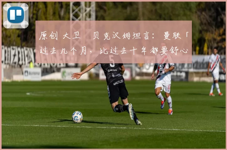 原创 大卫・贝克汉姆坦言：曼联「过去几个月，比过去十年都要舒心」