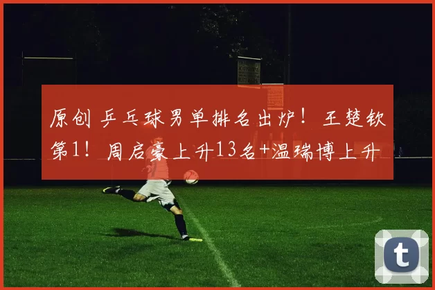 原创 乒乓球男单排名出炉！王楚钦第1！周启豪上升13名+温瑞博上升22名