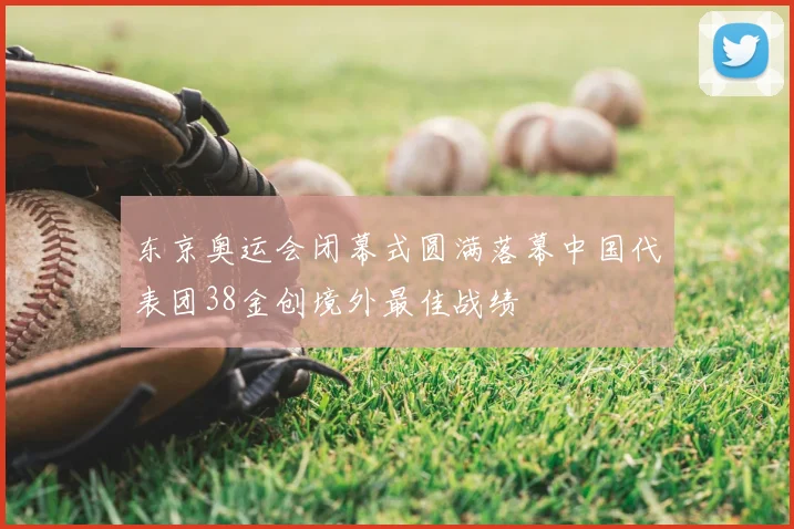 东京奥运会闭幕式圆满落幕中国代表团38金创境外最佳战绩