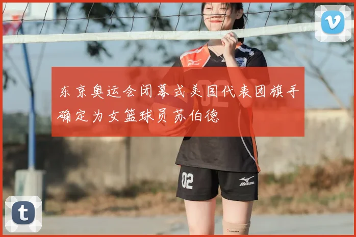 东京奥运会闭幕式美国代表团旗手确定为女篮球员苏伯德