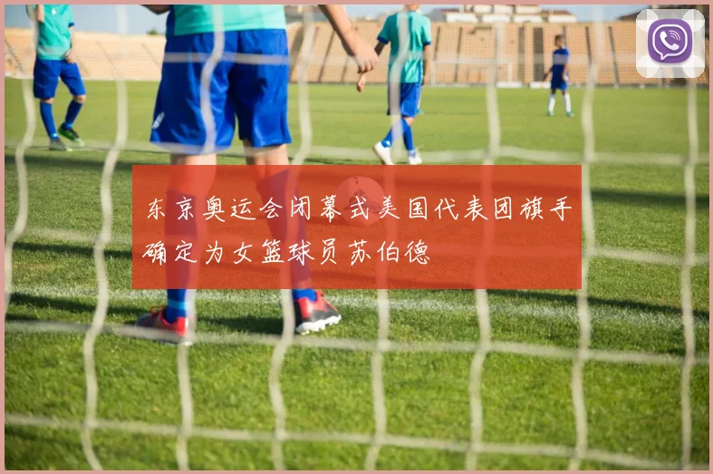 东京奥运会闭幕式美国代表团旗手确定为女篮球员苏伯德