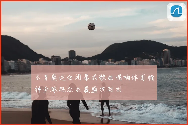 东京奥运会闭幕式歌曲唱响体育精神全球观众共襄盛典时刻