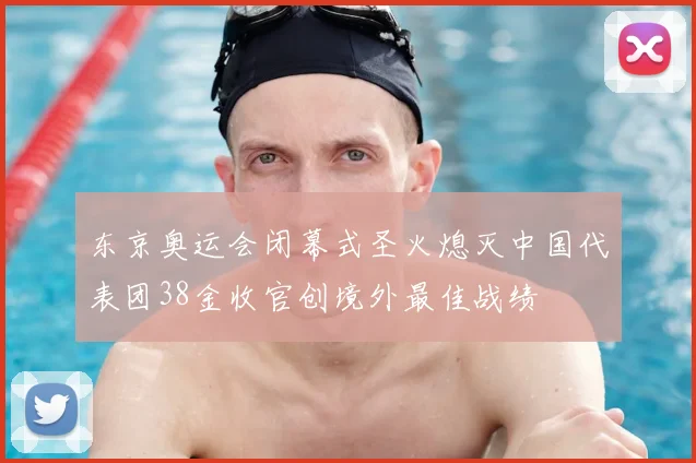 东京奥运会闭幕式圣火熄灭中国代表团38金收官创境外最佳战绩