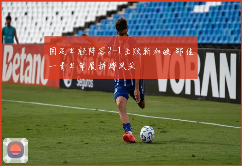 国足年轻阵容2-1击败新加坡 邵佳一青年军展拼搏风采