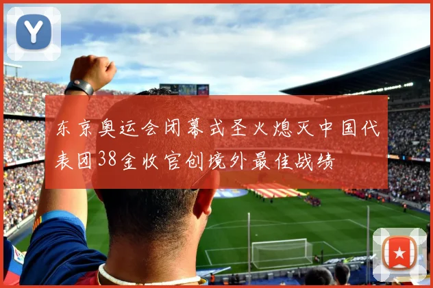 东京奥运会闭幕式圣火熄灭中国代表团38金收官创境外最佳战绩