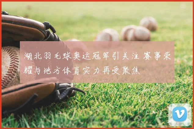湖北羽毛球奥运冠军引关注 赛事荣耀与地方体育实力再受聚焦